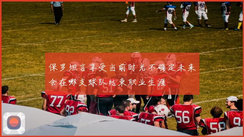 保罗坦言享受当前时光不确定未来会在哪支球队结束职业生涯