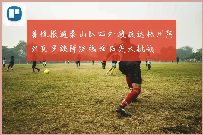 鲁媒报道泰山队四外援抵达杭州阿尔瓦罗缺阵防线面临更大挑战