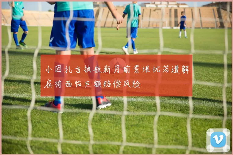 小因扎吉执教新月前景堪忧若遭解雇将面临巨额赔偿风险