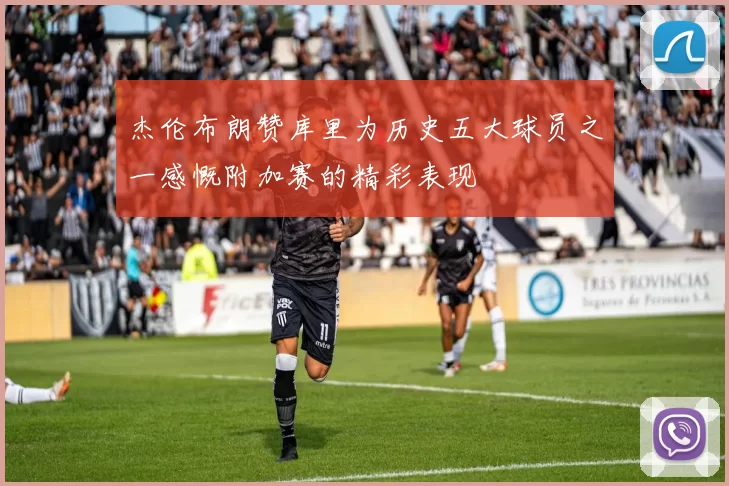 杰伦布朗赞库里为历史五大球员之一感慨附加赛的精彩表现