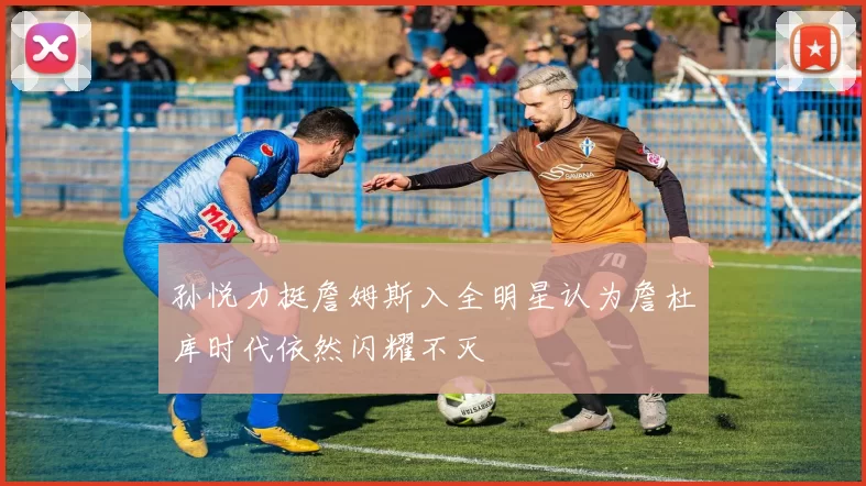 孙悦力挺詹姆斯入全明星认为詹杜库时代依然闪耀不灭
