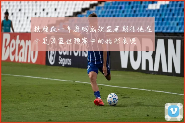 杨瀚森一年磨砺成效显著期待他在今夏男篮世预赛中的精彩表现
