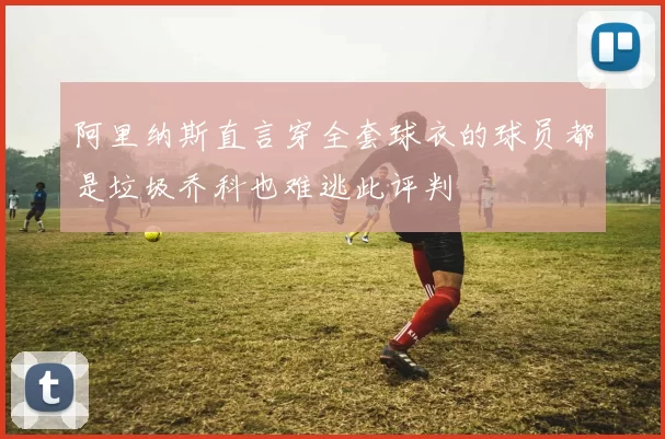 阿里纳斯直言穿全套球衣的球员都是垃圾乔科也难逃此评判