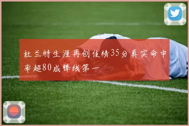 杜兰特生涯再创佳绩35分真实命中率超80成锋线第一
