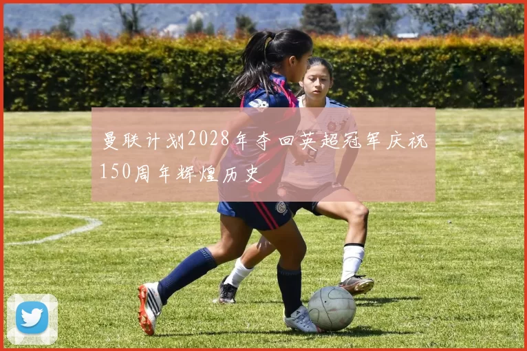 曼联计划2028年夺回英超冠军庆祝150周年辉煌历史