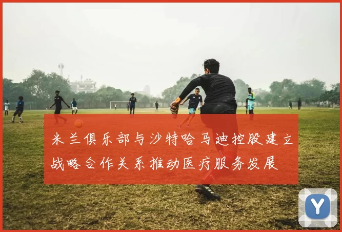米兰俱乐部与沙特哈马迪控股建立战略合作关系推动医疗服务发展