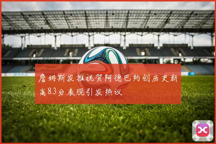 詹姆斯发推祝贺阿德巴约创历史新高83分表现引发热议
