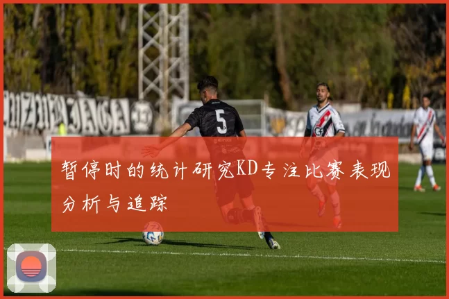 暂停时的统计研究KD专注比赛表现分析与追踪