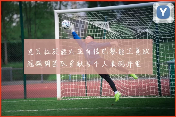 克瓦拉茨赫利亚自信巴黎能卫冕欧冠强调团队贡献与个人表现并重