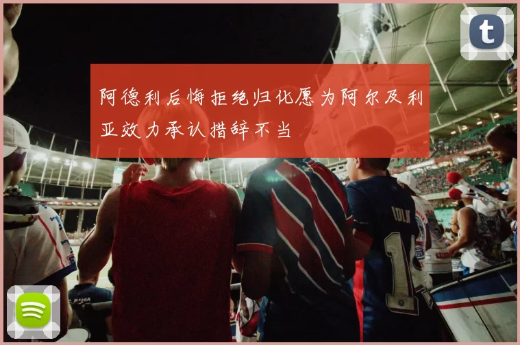 阿德利后悔拒绝归化愿为阿尔及利亚效力承认措辞不当